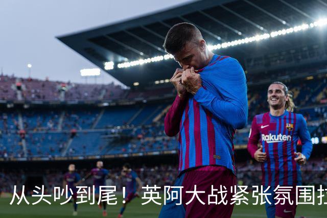从头吵到尾！英阿大战紧张氛围拉满 比赛结束还没完