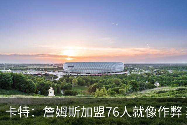 卡特：詹姆斯加盟76人就像作弊 麦迪：我猜他会去骑士或勇士