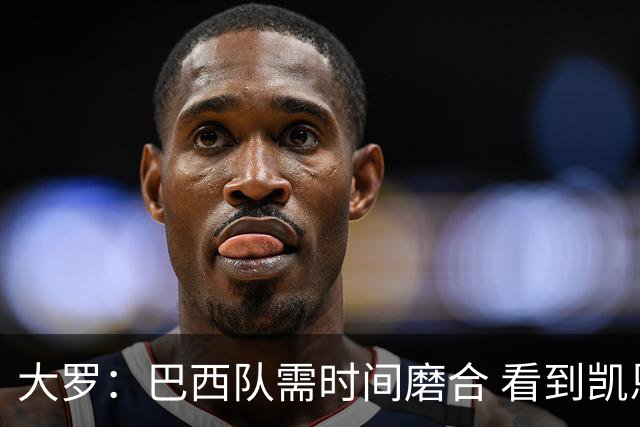 大罗：巴西队需时间磨合 看到凯恩哈兰德这些古典中锋我非常激动