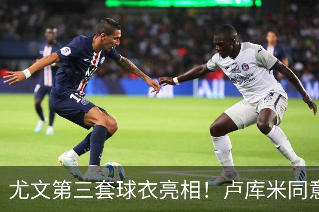 尤文第三套球衣亮相！卢库米同意加盟，布雷默：不会像逃兵般离开