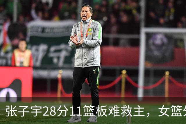 张子宇28分11篮板难救主，女篮外线哑火惜败澳洲