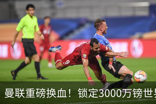 曼联重磅换血！锁定3000万镑世界杯边锋，彻底清理拉什福德烂合同