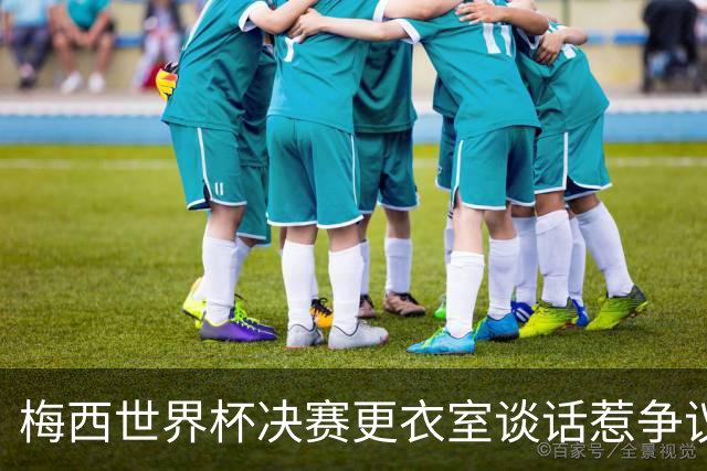 梅西世界杯决赛更衣室谈话惹争议，队友父亲亲揭真相：没内讧，只聊了战术