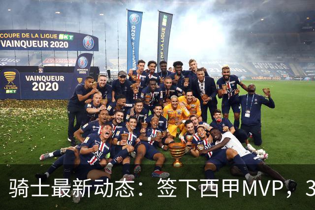 骑士最新动态：签下西甲MVP，3换1交易方案曝光，潜力3D球员或将加盟